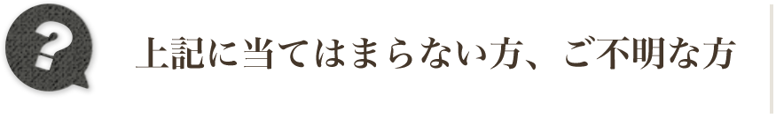 上記に当てはまらない方、ご不明な方